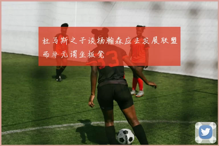 杜马斯之子谈杨瀚森应去发展联盟而非无谓坐板凳