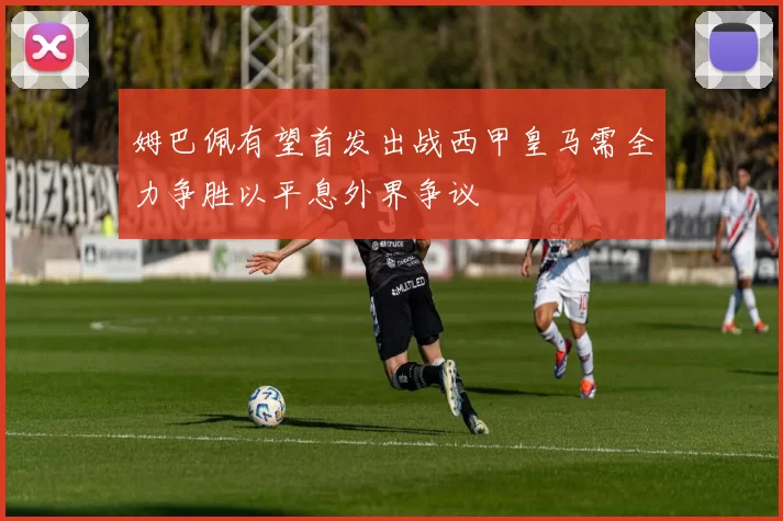 姆巴佩有望首发出战西甲皇马需全力争胜以平息外界争议