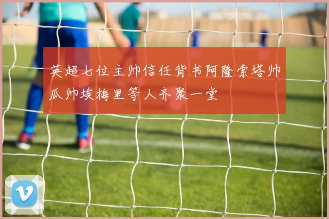 英超七位主帅信任背书阿隆索塔帅瓜帅埃梅里等人齐聚一堂