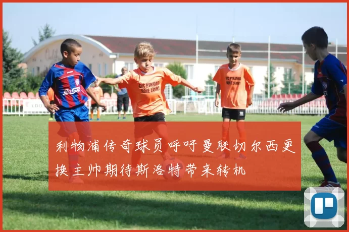 利物浦传奇球员呼吁曼联切尔西更换主帅期待斯洛特带来转机