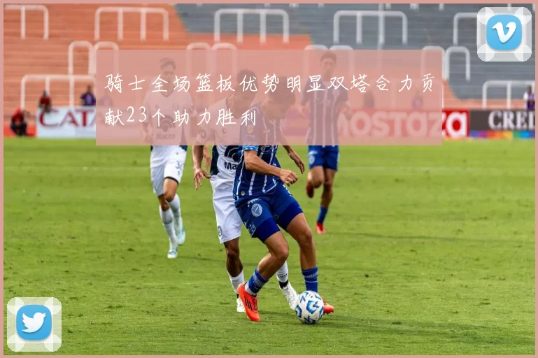 骑士全场篮板优势明显双塔合力贡献23个助力胜利