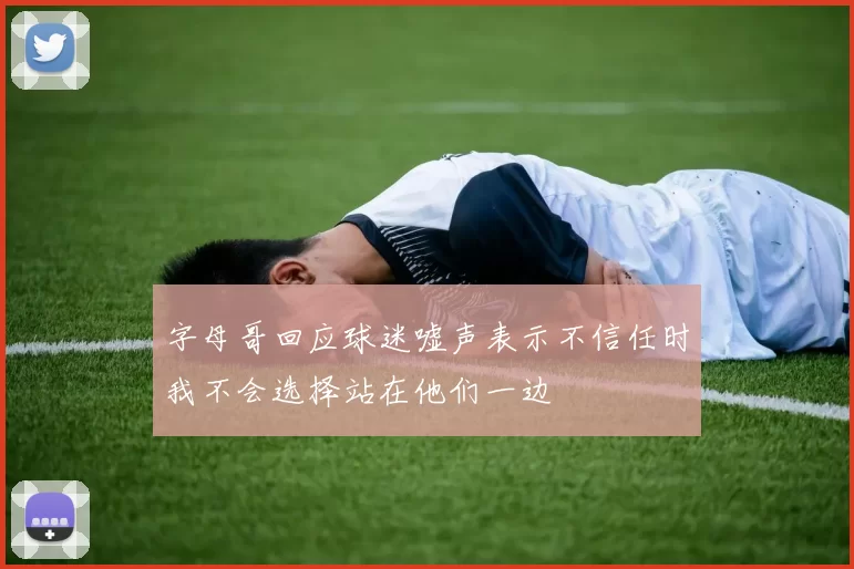字母哥回应球迷嘘声表示不信任时我不会选择站在他们一边