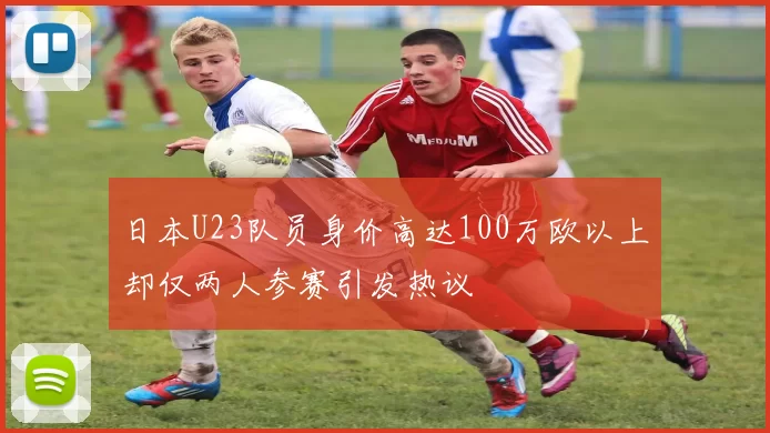 日本U23队员身价高达100万欧以上却仅两人参赛引发热议