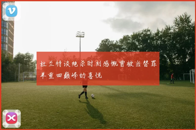 杜兰特谈绝杀时刻感慨曾被当替罪羊重回巅峰的喜悦