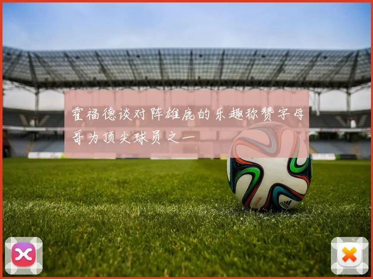 霍福德谈对阵雄鹿的乐趣称赞字母哥为顶尖球员之一